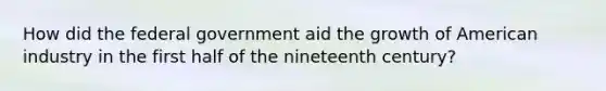 How did the federal government aid the growth of American industry in the first half of the nineteenth century?