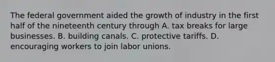 The federal government aided the growth of industry in the first half of the nineteenth century through A. tax breaks for large businesses. B. building canals. C. protective tariffs. D. encouraging workers to join labor unions.