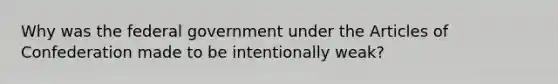 Why was the federal government under the Articles of Confederation made to be intentionally weak?