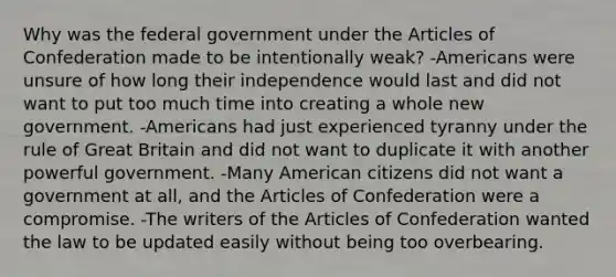 Why was the federal government under the Articles of Confederation made to be intentionally weak? -Americans were unsure of how long their independence would last and did not want to put too much time into creating a whole new government. -Americans had just experienced tyranny under the rule of Great Britain and did not want to duplicate it with another powerful government. -Many American citizens did not want a government at all, and the Articles of Confederation were a compromise. -The writers of the Articles of Confederation wanted the law to be updated easily without being too overbearing.