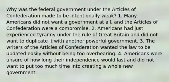 Why was the federal government under the Articles of Confederation made to be intentionally weak? 1. Many Americans did not want a government at all, and the Articles of Confederation were a compromise. 2. Americans had just experienced tyranny under the rule of Great Britain and did not want to duplicate it with another powerful government. 3. The writers of the Articles of Confederation wanted the law to be updated easily without being too overbearing. 4. Americans were unsure of how long their independence would last and did not want to put too much time into creating a whole new government.