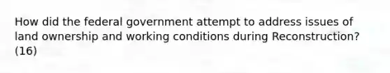 How did the federal government attempt to address issues of land ownership and working conditions during Reconstruction? (16)
