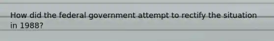 How did the federal government attempt to rectify the situation in 1988?