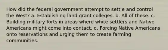 How did the federal government attempt to settle and control the West? a. Establishing land grant colleges. b. All of these. c. Building military forts in areas where white settlers and Native Americans might come into contact. d. Forcing Native Americans onto reservations and urging them to create farming communities.