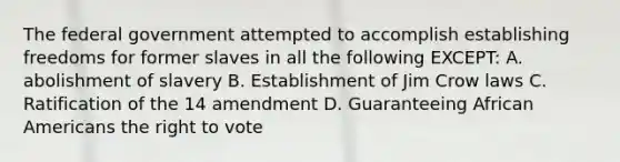 The federal government attempted to accomplish establishing freedoms for former slaves in all the following EXCEPT: A. abolishment of slavery B. Establishment of Jim Crow laws C. Ratification of the 14 amendment D. Guaranteeing African Americans the right to vote