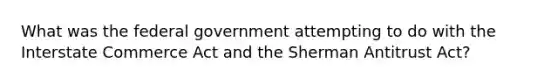 What was the federal government attempting to do with the Interstate Commerce Act and the Sherman Antitrust Act?