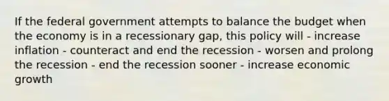 If the federal government attempts to balance the budget when the economy is in a recessionary gap, this policy will - increase inflation - counteract and end the recession - worsen and prolong the recession - end the recession sooner - increase economic growth