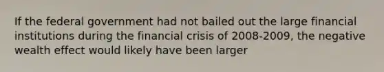 If the federal government had not bailed out the large financial institutions during the financial crisis of 2008-2009, the negative wealth effect would likely have been larger