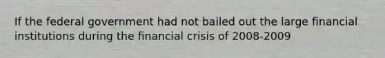 If the federal government had not bailed out the large financial institutions during the financial crisis of 2008-2009