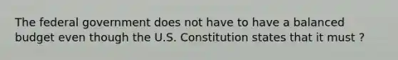 The federal government does not have to have a balanced budget even though the U.S. Constitution states that it must ?