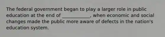The federal government began to play a larger role in public education at the end of ____________, when economic and social changes made the public more aware of defects in the nation's education system.