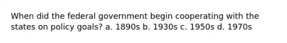 When did the federal government begin cooperating with the states on policy goals? a. 1890s b. 1930s c. 1950s d. 1970s