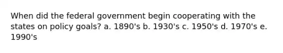 When did the federal government begin cooperating with the states on policy goals? a. 1890's b. 1930's c. 1950's d. 1970's e. 1990's