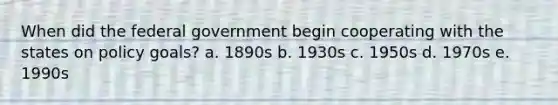 When did the federal government begin cooperating with the states on policy goals? a. 1890s b. 1930s c. 1950s d. 1970s e. 1990s