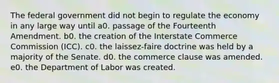 The federal government did not begin to regulate the economy in any large way until a0. passage of the Fourteenth Amendment. b0. the creation of the Interstate Commerce Commission (ICC). c0. the laissez-faire doctrine was held by a majority of the Senate. d0. the commerce clause was amended. e0. the Department of Labor was created.