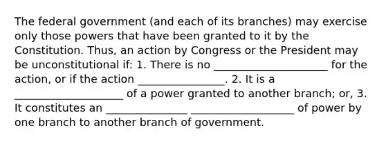 The federal government (and each of its branches) may exercise only those powers that have been granted to it by the Constitution. Thus, an action by Congress or the President may be unconstitutional if: 1. There is no _____________________ for the action, or if the action ________________. 2. It is a ____________________ of a power granted to another branch; or, 3. It constitutes an _______________ ___________________ of power by one branch to another branch of government.