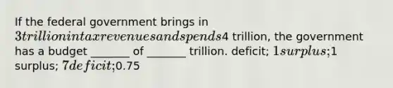 If the federal government brings in 3 trillion in tax revenues and spends4 trillion, the government has a budget _______ of _______ trillion. deficit; 1 surplus;1 surplus; 7 deficit;0.75