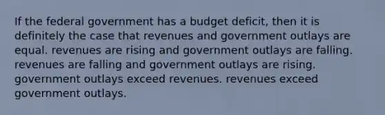 If the federal government has a budget deficit, then it is definitely the case that revenues and government outlays are equal. revenues are rising and government outlays are falling. revenues are falling and government outlays are rising. government outlays exceed revenues. revenues exceed government outlays.