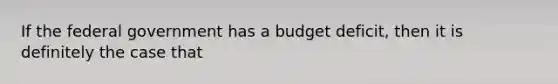 If the federal government has a budget​ deficit, then it is definitely the case that