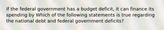 If the federal government has a budget deficit, it can finance its spending by Which of the following statements is true regarding the national debt and federal government​ deficits?