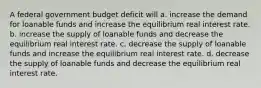 A federal government budget deficit will a. increase the demand for loanable funds and increase the equilibrium real interest rate. b. increase the supply of loanable funds and decrease the equilibrium real interest rate. c. decrease the supply of loanable funds and increase the equilibrium real interest rate. d. decrease the supply of loanable funds and decrease the equilibrium real interest rate.