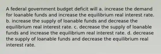 A federal government budget deficit will a. increase the demand for loanable funds and increase the equilibrium real interest rate. b. increase the supply of loanable funds and decrease the equilibrium real interest rate. c. decrease the supply of loanable funds and increase the equilibrium real interest rate. d. decrease the supply of loanable funds and decrease the equilibrium real interest rate.