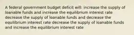 A federal government budget deficit will: increase the supply of loanable funds and increase the equilibrium interest rate decrease the supply of loanable funds and decrease the equilibrium interest rate decrease the supply of loanable funds and increase the equilibrium interest rate