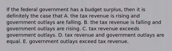 If the federal government has a budget​ surplus, then it is definitely the case that A. the tax revenue is rising and government outlays are falling. B. the tax revenue is falling and government outlays are rising. C. tax revenue exceeds government outlays. D. tax revenue and government outlays are equal. E. government outlays exceed tax revenue.