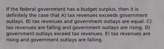 If the federal government has a budget surplus, then it is definitely the case that A) tax revenues exceeds government outlays. B) tax revenues and government outlays are equal. C) tax revenues are falling and government outlays are rising. D) government outlays exceed tax revenues. E) tax revenues are rising and government outlays are falling.