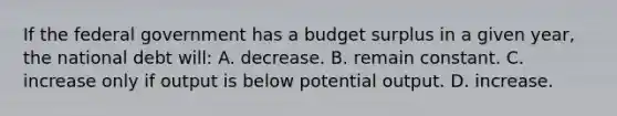 If the federal government has a budget surplus in a given year, the national debt will: A. decrease. B. remain constant. C. increase only if output is below potential output. D. increase.