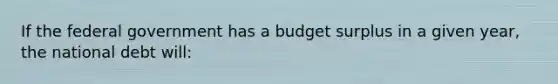 If the federal government has a budget surplus in a given year, the national debt will: