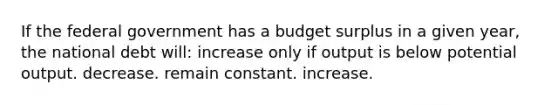 If the federal government has a budget surplus in a given year, the national debt will: increase only if output is below potential output. decrease. remain constant. increase.