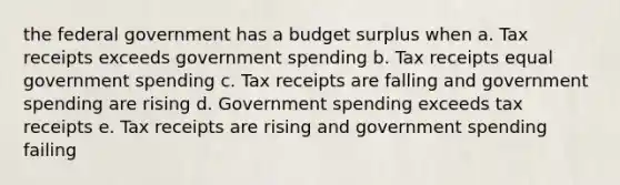 the federal government has a budget surplus when a. Tax receipts exceeds government spending b. Tax receipts equal government spending c. Tax receipts are falling and government spending are rising d. Government spending exceeds tax receipts e. Tax receipts are rising and government spending failing