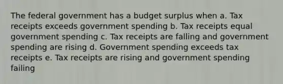 The federal government has a budget surplus when a. Tax receipts exceeds government spending b. Tax receipts equal government spending c. Tax receipts are falling and government spending are rising d. Government spending exceeds tax receipts e. Tax receipts are rising and government spending failing