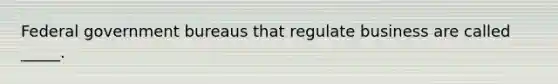 Federal government bureaus that regulate business are called _____.