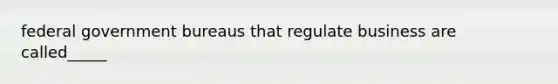 federal government bureaus that regulate business are called_____