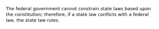 The federal government cannot constrain state laws based upon the constitution; therefore, if a state law conflicts with a federal law, the state law rules.