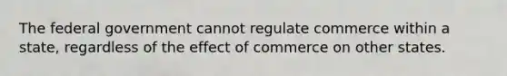 The federal government cannot regulate commerce within a state, regardless of the effect of commerce on other states.