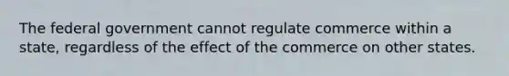 The federal government cannot regulate commerce within a state, regardless of the effect of the commerce on other states.