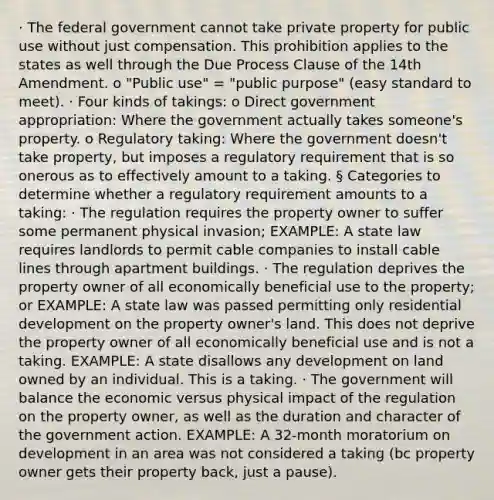 · The federal government cannot take private property for public use without just compensation. This prohibition applies to the states as well through the Due Process Clause of the 14th Amendment. o "Public use" = "public purpose" (easy standard to meet). · Four kinds of takings: o Direct government appropriation: Where the government actually takes someone's property. o Regulatory taking: Where the government doesn't take property, but imposes a regulatory requirement that is so onerous as to effectively amount to a taking. § Categories to determine whether a regulatory requirement amounts to a taking: · The regulation requires the property owner to suffer some permanent physical invasion; EXAMPLE: A state law requires landlords to permit cable companies to install cable lines through apartment buildings. · The regulation deprives the property owner of all economically beneficial use to the property; or EXAMPLE: A state law was passed permitting only residential development on the property owner's land. This does not deprive the property owner of all economically beneficial use and is not a taking. EXAMPLE: A state disallows any development on land owned by an individual. This is a taking. · The government will balance the economic versus physical impact of the regulation on the property owner, as well as the duration and character of the government action. EXAMPLE: A 32-month moratorium on development in an area was not considered a taking (bc property owner gets their property back, just a pause).