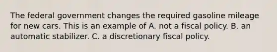 The federal government changes the required gasoline mileage for new cars. This is an example of A. not a fiscal policy. B. an automatic stabilizer. C. a discretionary fiscal policy.