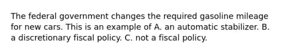 The federal government changes the required gasoline mileage for new cars. This is an example of A. an automatic stabilizer. B. a discretionary fiscal policy. C. not a fiscal policy.