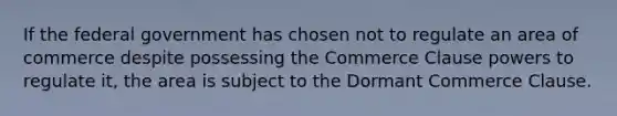 If the federal government has chosen not to regulate an area of commerce despite possessing the Commerce Clause powers to regulate it, the area is subject to the Dormant Commerce Clause.