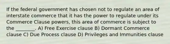 If the federal government has chosen not to regulate an area of interstate commerce that it has the power to regulate under its Commerce Clause powers, this area of commerce is subject to the ________. A) Free Exercise clause B) Dormant Commerce clause C) Due Process clause D) Privileges and Immunities clause