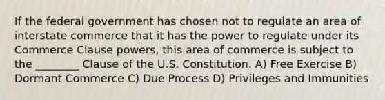 If the federal government has chosen not to regulate an area of interstate commerce that it has the power to regulate under its Commerce Clause powers, this area of commerce is subject to the ________ Clause of the U.S. Constitution. A) Free Exercise B) Dormant Commerce C) Due Process D) Privileges and Immunities