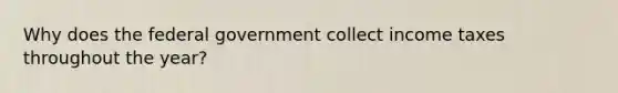 Why does the federal government collect income taxes throughout the year?