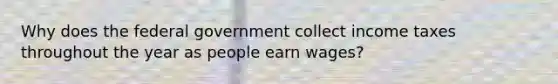 Why does the federal government collect income taxes throughout the year as people earn wages?