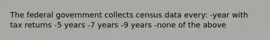 The federal government collects census data every: -year with tax returns -5 years -7 years -9 years -none of the above