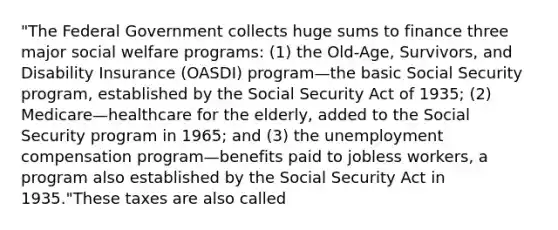 "The Federal Government collects huge sums to finance three major social welfare programs: (1) the Old-Age, Survivors, and Disability Insurance (OASDI) program—the basic Social Security program, established by the Social Security Act of 1935; (2) Medicare—healthcare for the elderly, added to the Social Security program in 1965; and (3) the unemployment compensation program—benefits paid to jobless workers, a program also established by the Social Security Act in 1935."These taxes are also called