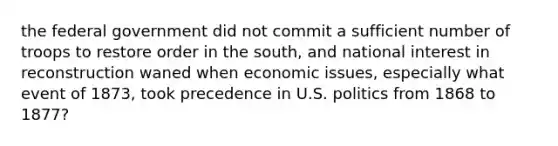 the federal government did not commit a sufficient number of troops to restore order in the south, and national interest in reconstruction waned when economic issues, especially what event of 1873, took precedence in U.S. politics from 1868 to 1877?